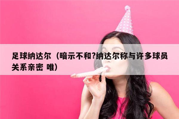 足球纳达尔（暗示不和?纳达尔称与许多球员关系亲密 唯）