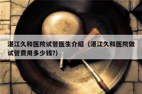 湛江久和医院试管医生介绍（湛江久和医院做试管费用多少钱?）