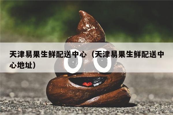 天津易果生鲜配送中心（天津易果生鲜配送中心地址）