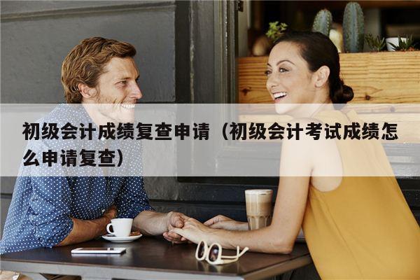 初级会计成绩复查申请（初级会计考试成绩怎么申请复查）