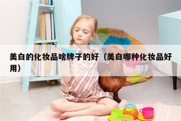 美白的化妆品啥牌子的好（美白哪种化妆品好用）