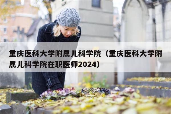 重庆医科大学附属儿科学院（重庆医科大学附属儿科学院在职医师2024）