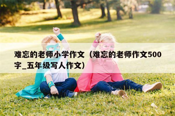 难忘的老师小学作文（难忘的老师作文500字_五年级写人作文）