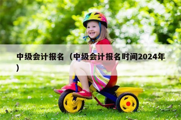 中级会计报名（中级会计报名时间2024年）