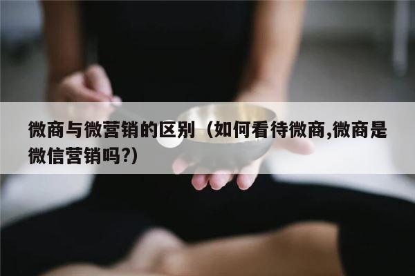 微商与微营销的区别（如何看待微商,微商是微信营销吗?）