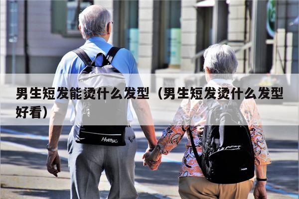 男生短发能烫什么发型（男生短发烫什么发型好看）