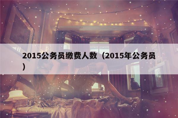 2015公务员缴费人数（2015年公务员）