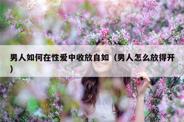 男人如何在性爱中收放自如（男人怎么放得开）