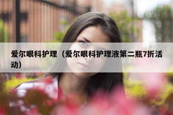 爱尔眼科护理（爱尔眼科护理液第二瓶7折活动）