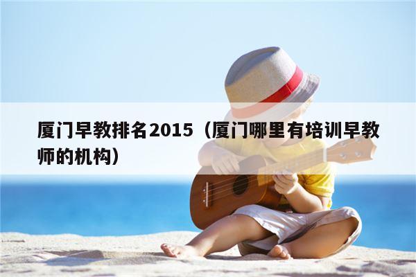 厦门早教排名2015（厦门哪里有培训早教师的机构）