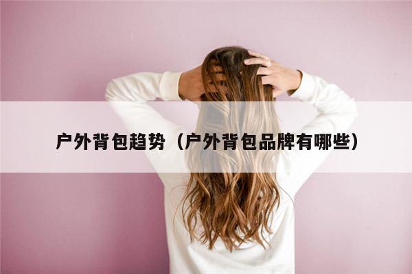 户外背包趋势（户外背包品牌有哪些）