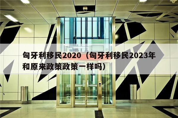 匈牙利移民2020（匈牙利移民2023年和原来政策政策一样吗）