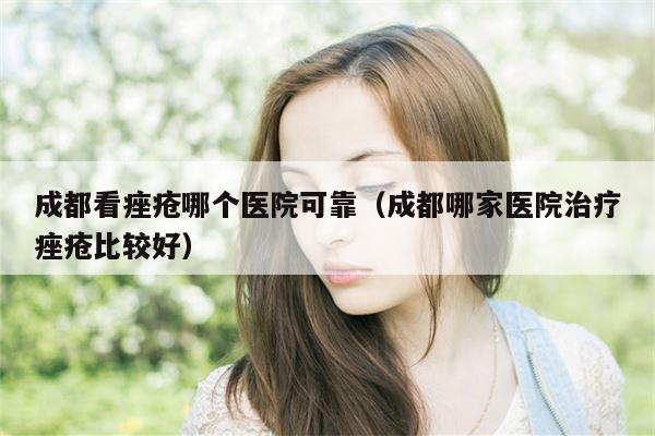 成都看痤疮哪个医院可靠（成都哪家医院治疗痤疮比较好）