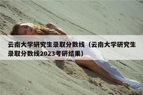 云南大学研究生录取分数线（云南大学研究生录取分数线2023考研结果）