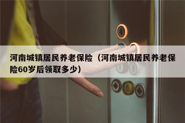 河南城镇居民养老保险（河南城镇居民养老保险60岁后领取多少）