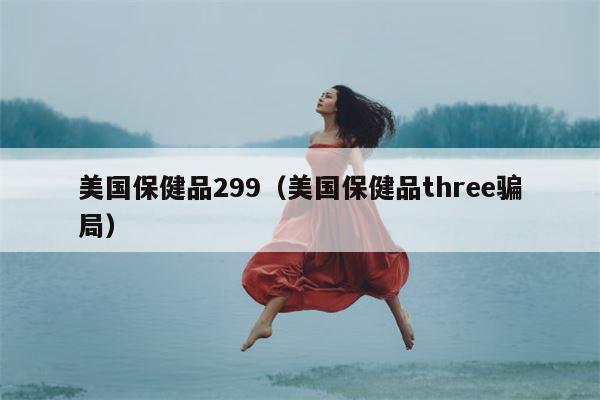 美国保健品299（美国保健品three骗局）