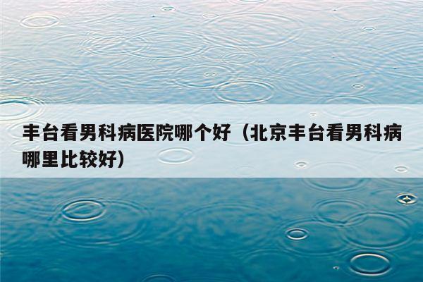 丰台看男科病医院哪个好（北京丰台看男科病哪里比较好）