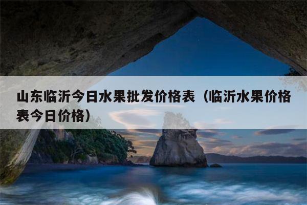 山东临沂今日水果批发价格表（临沂水果价格表今日价格）