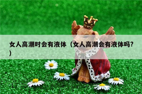 女人高潮时会有液体（女人高潮会有液体吗?）