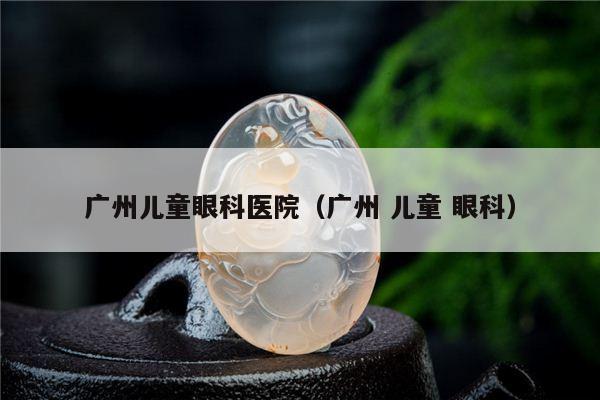 广州儿童眼科医院（广州 儿童 眼科）