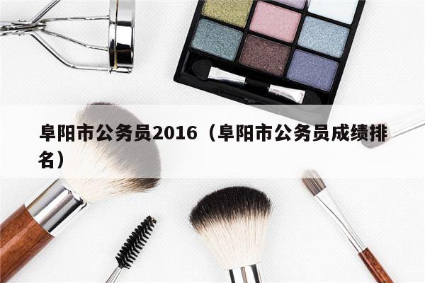 阜阳市公务员2016（阜阳市公务员成绩排名）