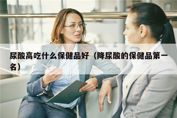 尿酸高吃什么保健品好（降尿酸的保健品第一名）