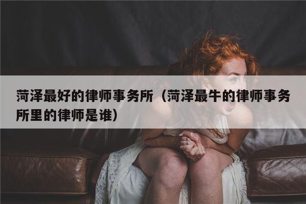 菏泽最好的律师事务所（菏泽最牛的律师事务所里的律师是谁）