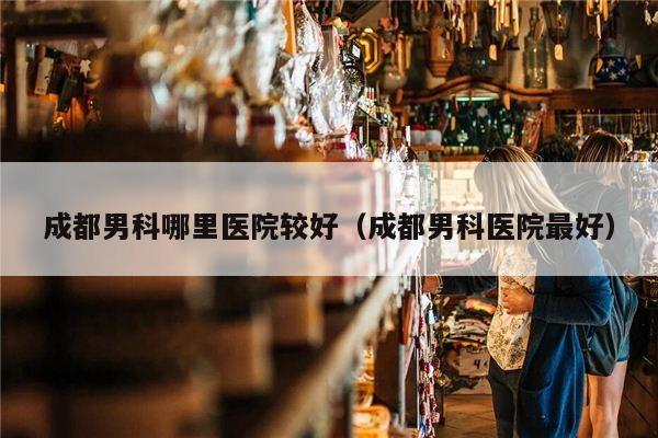 成都男科哪里医院较好（成都男科医院最好）
