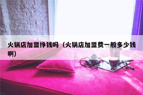 火锅店加盟挣钱吗（火锅店加盟费一般多少钱啊）