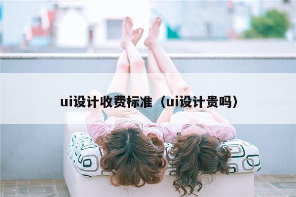 ui设计收费标准（ui设计贵吗）