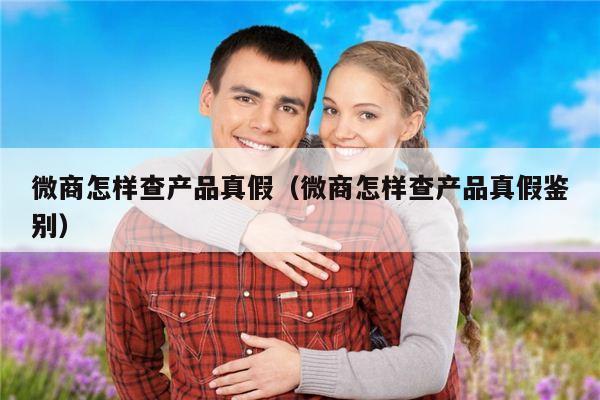 微商怎样查产品真假（微商怎样查产品真假鉴别）