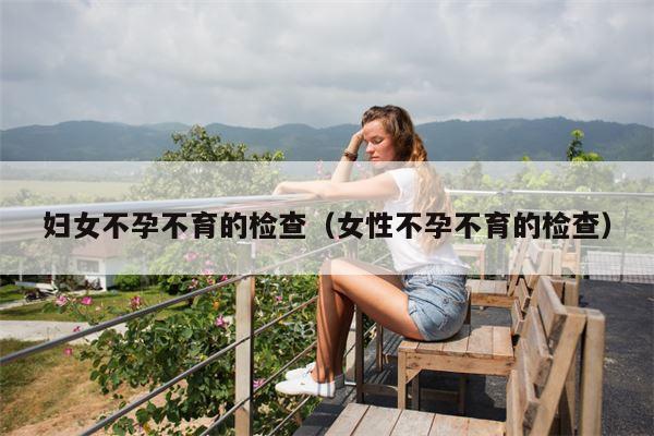 妇女不孕不育的检查（女性不孕不育的检查）