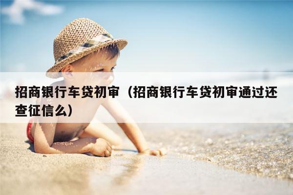 招商银行车贷初审（招商银行车贷初审通过还查征信么）