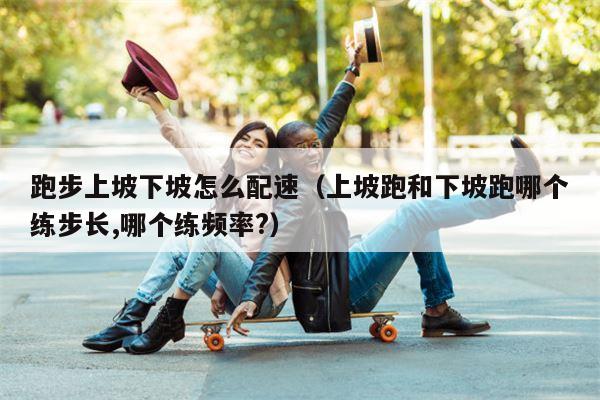 跑步上坡下坡怎么配速（上坡跑和下坡跑哪个练步长,哪个练频率?）