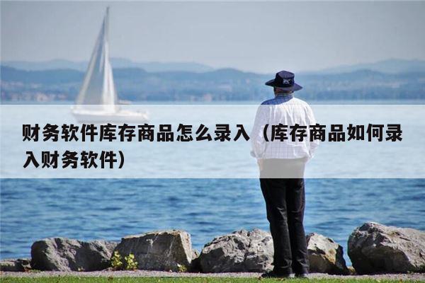 财务软件库存商品怎么录入（库存商品如何录入财务软件）