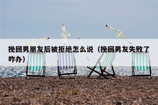 挽回男朋友后被拒绝怎么说（挽回男友失败了咋办）