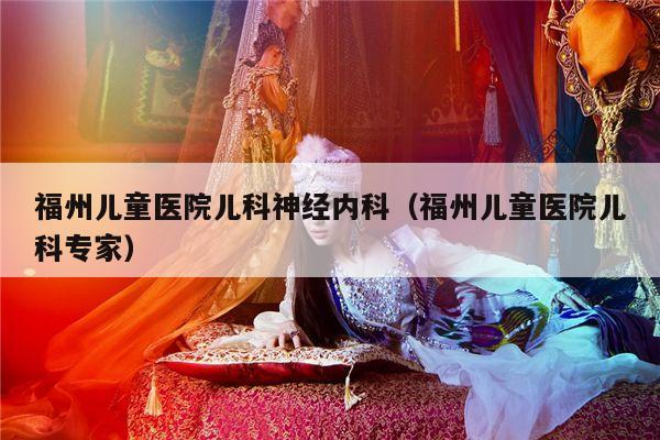 福州儿童医院儿科神经内科（福州儿童医院儿科专家）
