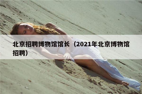 北京招聘博物馆馆长（2021年北京博物馆招聘）