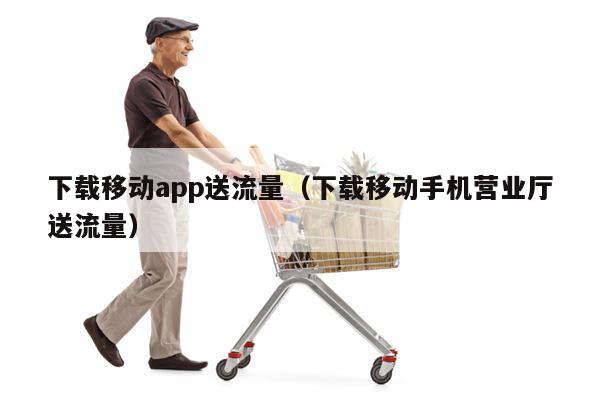 下载移动app送流量（下载移动手机营业厅送流量）