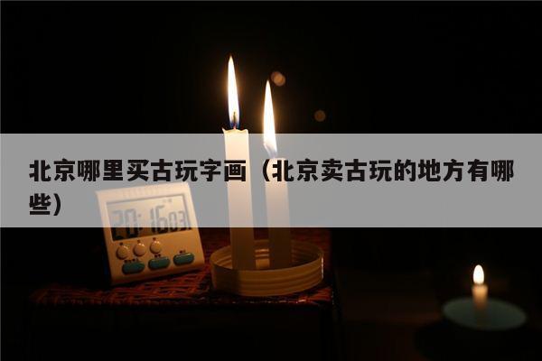北京哪里买古玩字画（北京卖古玩的地方有哪些）