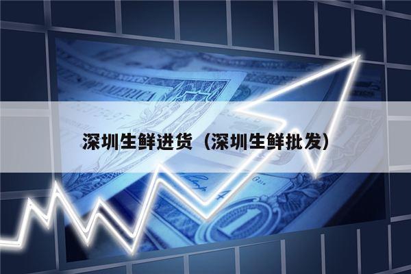 深圳生鲜进货（深圳生鲜批发）
