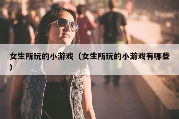 女生所玩的小游戏（女生所玩的小游戏有哪些）