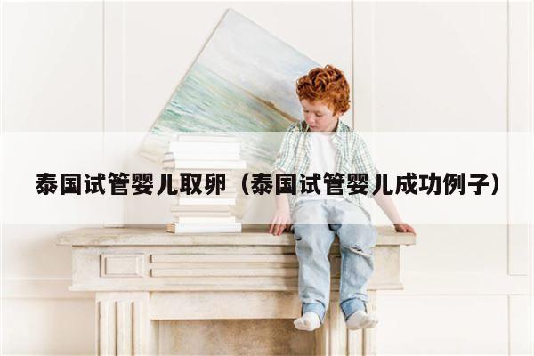 泰国试管婴儿取卵（泰国试管婴儿成功例子）