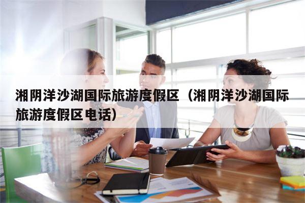 湘阴洋沙湖国际旅游度假区（湘阴洋沙湖国际旅游度假区电话）