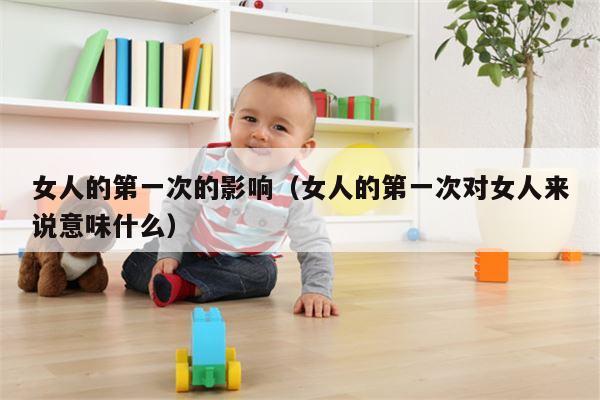 女人的第一次的影响（女人的第一次对女人来说意味什么）