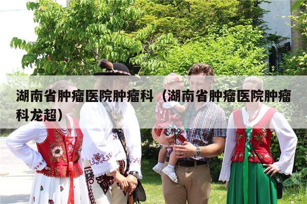 湖南省肿瘤医院肿瘤科（湖南省肿瘤医院肿瘤科龙超）
