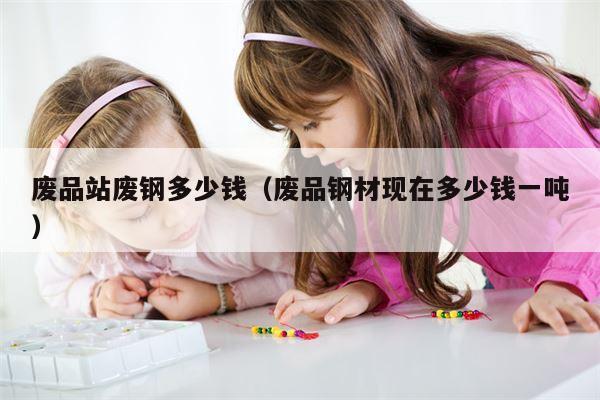 废品站废钢多少钱（废品钢材现在多少钱一吨）