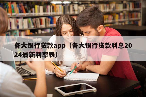 各大银行贷款app（各大银行贷款利息2024最新利率表）