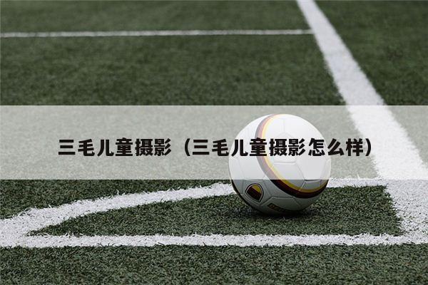 三毛儿童摄影（三毛儿童摄影怎么样）