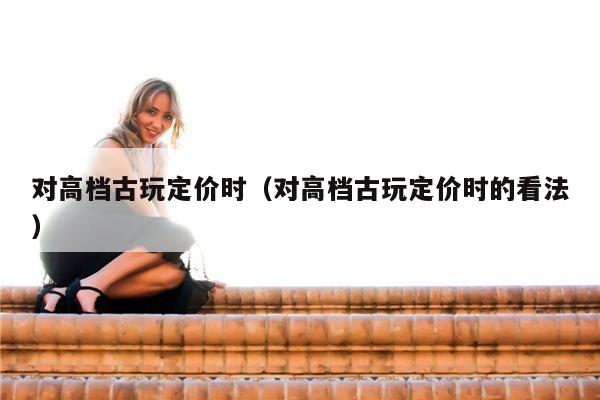 对高档古玩定价时（对高档古玩定价时的看法）